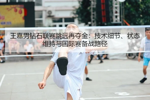 王嘉男钻石联赛跳远再夺金：技术细节、状态维持与国际赛备战路径