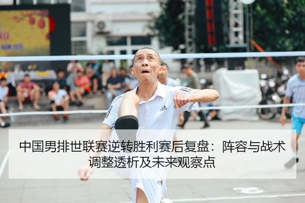 中国男排世联赛逆转胜利赛后复盘：阵容与战术调整透析及未来观察点